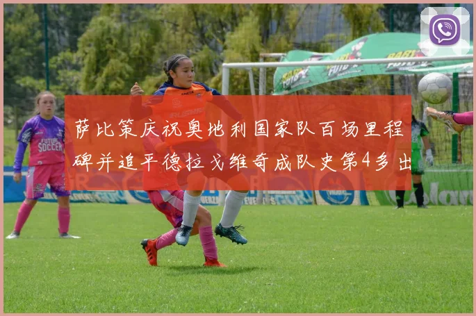 萨比策庆祝奥地利国家队百场里程碑并追平德拉戈维奇成队史第4多出场者