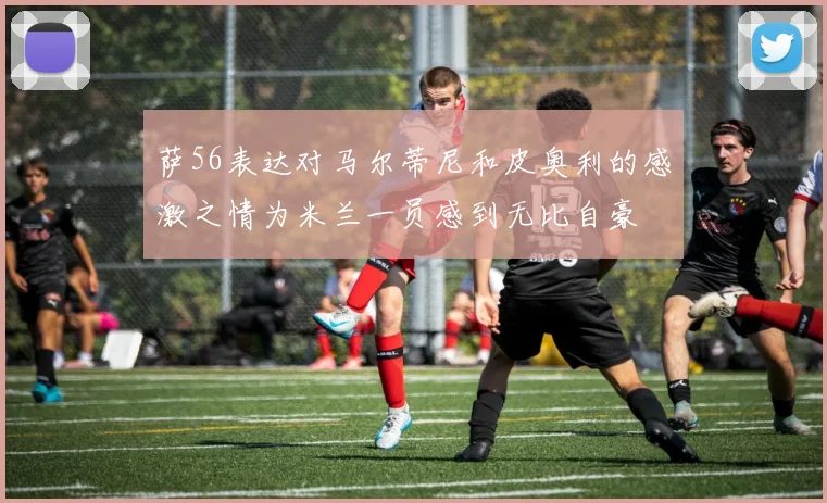 萨56表达对马尔蒂尼和皮奥利的感激之情为米兰一员感到无比自豪
