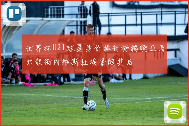 世界杯U21球员身价排行榜揭晓亚马尔领衔内维斯杜埃紧随其后