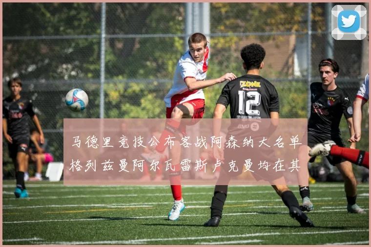 马德里竞技公布客战阿森纳大名单格列兹曼阿尔瓦雷斯卢克曼均在其中