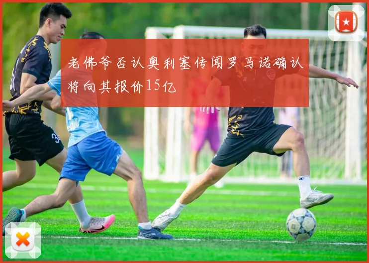 老佛爷否认奥利塞传闻罗马诺确认将向其报价15亿