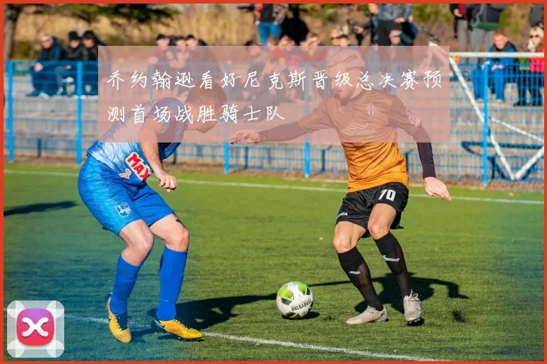 乔约翰逊看好尼克斯晋级总决赛预测首场战胜骑士队