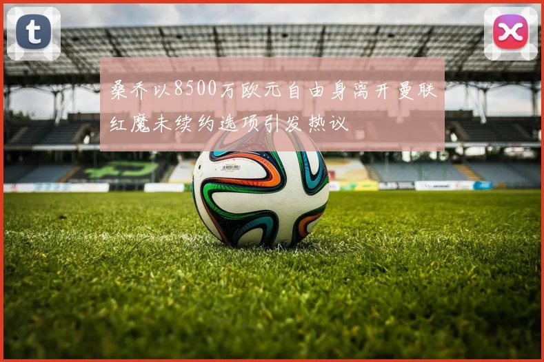 桑乔以8500万欧元自由身离开曼联红魔未续约选项引发热议