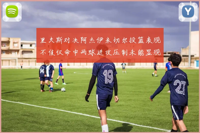 里夫斯对决阿杰伊米切尔投篮表现不佳仅命中两球进攻压制未能显现