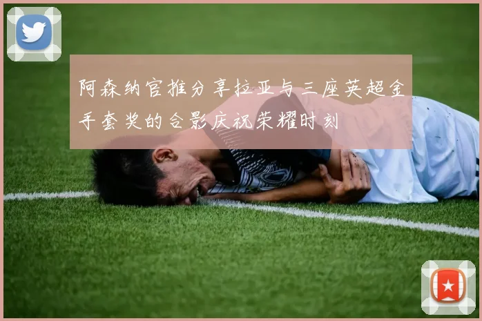 阿森纳官推分享拉亚与三座英超金手套奖的合影庆祝荣耀时刻