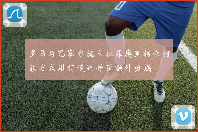罗马与巴塞尔就卡拉菲奥里转会付款方式进行谈判并获额外分成